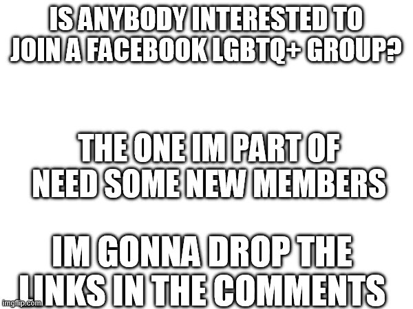 IS ANYBODY INTERESTED TO JOIN A FACEBOOK LGBTQ+ GROUP? THE ONE IM PART OF NEED SOME NEW MEMBERS; IM GONNA DROP THE LINKS IN THE COMMENTS | made w/ Imgflip meme maker