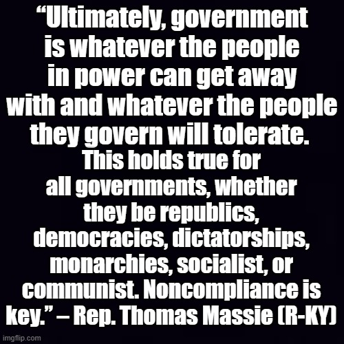 In plain black and white... | “Ultimately, government is whatever the people in power can get away with and whatever the people they govern will tolerate. This holds true for all governments, whether they be republics, democracies, dictatorships, monarchies, socialist, or communist. Noncompliance is key.” – Rep. Thomas Massie (R-KY) | image tagged in plain black | made w/ Imgflip meme maker