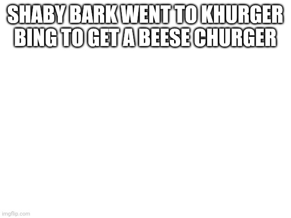 Say this 5 times  fast | SHABY BARK WENT TO KHURGER BING TO GET A BEESE CHURGER | image tagged in shaby bark | made w/ Imgflip meme maker