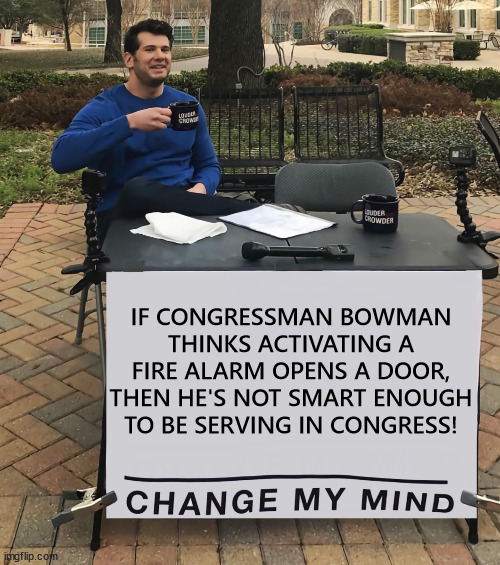 Change My Mind (tilt-corrected) | IF CONGRESSMAN BOWMAN THINKS ACTIVATING A FIRE ALARM OPENS A DOOR, THEN HE'S NOT SMART ENOUGH TO BE SERVING IN CONGRESS! | image tagged in change my mind tilt-corrected | made w/ Imgflip meme maker
