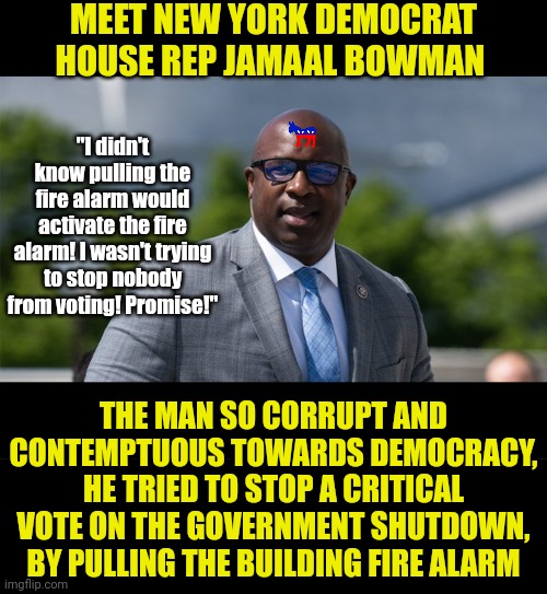 Its not a question if Democrats cheat, what we should ask is who ordered this peon nobody to pull the alarm? Hmmmm...... | MEET NEW YORK DEMOCRAT HOUSE REP JAMAAL BOWMAN; "I didn't know pulling the fire alarm would activate the fire alarm! I wasn't trying to stop nobody from voting! Promise!"; THE MAN SO CORRUPT AND CONTEMPTUOUS TOWARDS DEMOCRACY, HE TRIED TO STOP A CRITICAL VOTE ON THE GOVERNMENT SHUTDOWN, BY PULLING THE BUILDING FIRE ALARM | image tagged in democratic party,cheating,new york,stupid liberals,liberal hypocrisy,fire alarm | made w/ Imgflip meme maker