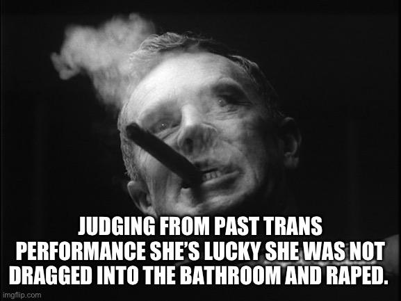 General Ripper (Dr. Strangelove) | JUDGING FROM PAST TRANS PERFORMANCE SHE’S LUCKY SHE WAS NOT DRAGGED INTO THE BATHROOM AND RAPED. | image tagged in general ripper dr strangelove | made w/ Imgflip meme maker