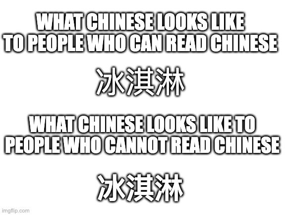 It looks the same | WHAT CHINESE LOOKS LIKE TO PEOPLE WHO CAN READ CHINESE; 冰淇淋; WHAT CHINESE LOOKS LIKE TO PEOPLE WHO CANNOT READ CHINESE; 冰淇淋 | image tagged in blank white template | made w/ Imgflip meme maker