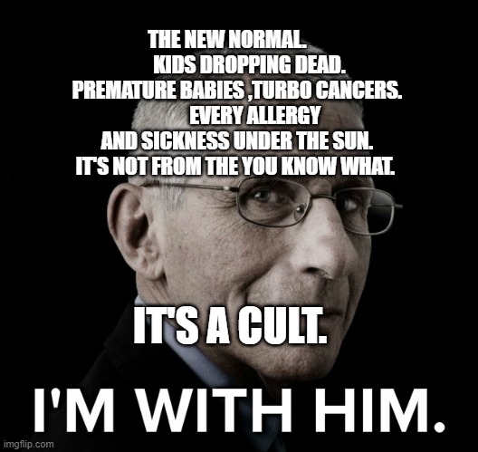 Dr. Fauci I'm With Him | THE NEW NORMAL.            KIDS DROPPING DEAD. PREMATURE BABIES ,TURBO CANCERS.          EVERY ALLERGY AND SICKNESS UNDER THE SUN. IT'S NOT FROM THE YOU KNOW WHAT. IT'S A CULT. | image tagged in dr fauci i'm with him | made w/ Imgflip meme maker