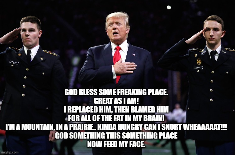 Trump sings God Bless America. | GOD BLESS SOME FREAKING PLACE.
GREAT AS I AM!
I REPLACED HIM, THEN BLAMED HIM
FOR ALL OF THE FAT IN MY BRAIN!
I'M A MOUNTAIN, IN A PRAIRIE.. KINDA HUNGRY CAN I SNORT WHEAAAAAT!!!
GOD SOMETHING THIS SOMETHING PLACE
NOW FEED MY FACE. | made w/ Imgflip meme maker