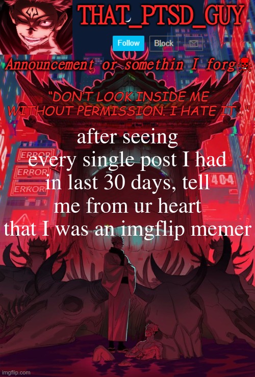 PTSD GUY ANNOUNCEMENT TEMP | after seeing every single post I had in last 30 days, tell me from ur heart that I was an imgflip memer | image tagged in ptsd guy announcement temp | made w/ Imgflip meme maker