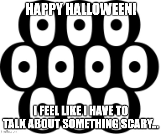 Multiocular O | HAPPY HALLOWEEN! I FEEL LIKE I HAVE TO TALK ABOUT SOMETHING SCARY... | image tagged in multiocular o | made w/ Imgflip meme maker