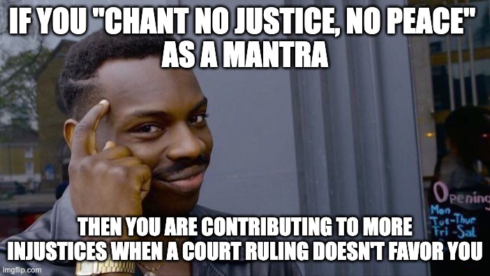 People honestly think that "Justice" should be lopsided in their favor | IF YOU "CHANT NO JUSTICE, NO PEACE" 
AS A MANTRA; THEN YOU ARE CONTRIBUTING TO MORE INJUSTICES WHEN A COURT RULING DOESN'T FAVOR YOU | image tagged in memes,roll safe think about it | made w/ Imgflip meme maker