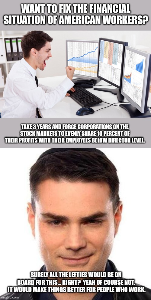 WANT TO FIX THE FINANCIAL SITUATION OF AMERICAN WORKERS? TAKE 3 YEARS AND FORCE CORPORATIONS ON THE STOCK MARKETS TO EVENLY SHARE 10 PERCENT OF THEIR PROFITS WITH THEIR EMPLOYEES BELOW DIRECTOR LEVEL. SURELY ALL THE LEFTIES WOULD BE ON BOARD FOR THIS... RIGHT?  YEAH OF COURSE NOT.  IT WOULD MAKE THINGS BETTER FOR PEOPLE WHO WORK. | image tagged in stock trader,smug ben shapiro | made w/ Imgflip meme maker