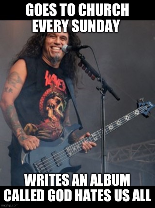 Something I will never understand but slayer slaps | GOES TO CHURCH EVERY SUNDAY; WRITES AN ALBUM CALLED GOD HATES US ALL | image tagged in tom araya | made w/ Imgflip meme maker