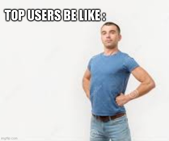 TOP USERS BE LIKE : | image tagged in top users | made w/ Imgflip meme maker