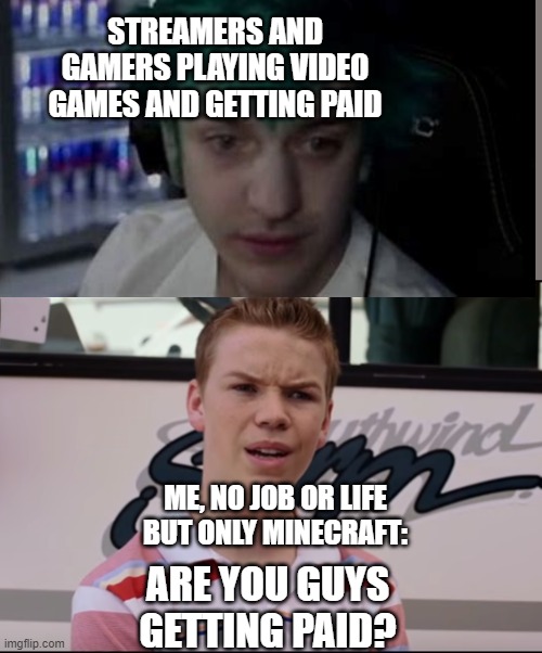 You Guys are Getting Paid | STREAMERS AND GAMERS PLAYING VIDEO GAMES AND GETTING PAID; ME, NO JOB OR LIFE BUT ONLY MINECRAFT:; ARE YOU GUYS GETTING PAID? | image tagged in you guys are getting paid | made w/ Imgflip meme maker