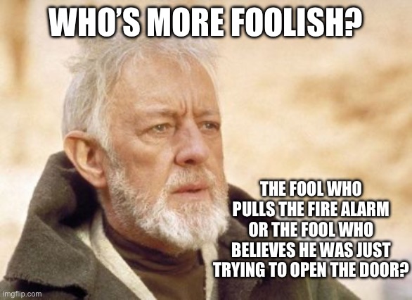 Send both to Venezuela. | WHO’S MORE FOOLISH? THE FOOL WHO PULLS THE FIRE ALARM OR THE FOOL WHO BELIEVES HE WAS JUST TRYING TO OPEN THE DOOR? | image tagged in obi wan kenobi,star wars,politics,liberal hypocrisy,stupid liberals,criminals | made w/ Imgflip meme maker