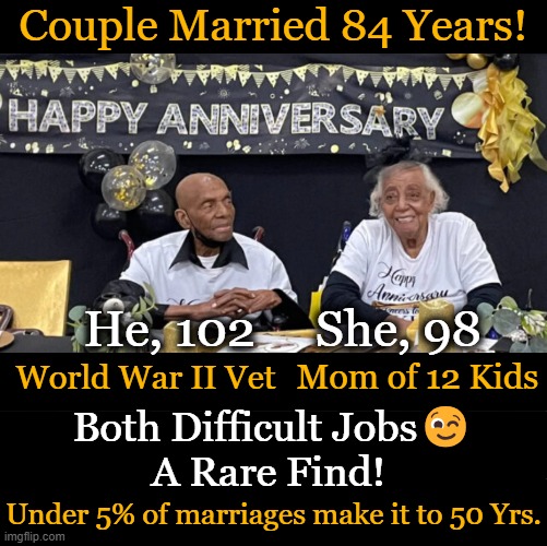 Kudos & Profound Respect For This Loving Couple | Couple Married 84 Years! He, 102     She, 98; World War II Vet; Mom of 12 Kids; Both Difficult Jobs😉
A Rare Find! Under 5% of marriages make it to 50 Yrs. | image tagged in fun,marriage,true love,patience,respect,happy anniversary | made w/ Imgflip meme maker