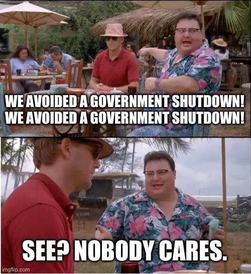 They just don’t have all of their bribes lined up yet. | WE AVOIDED A GOVERNMENT SHUTDOWN! WE AVOIDED A GOVERNMENT SHUTDOWN! SEE? NOBODY CARES. | image tagged in see nobody cares,politics,funny memes,government corruption,scumbag republicans,communist socialist | made w/ Imgflip meme maker