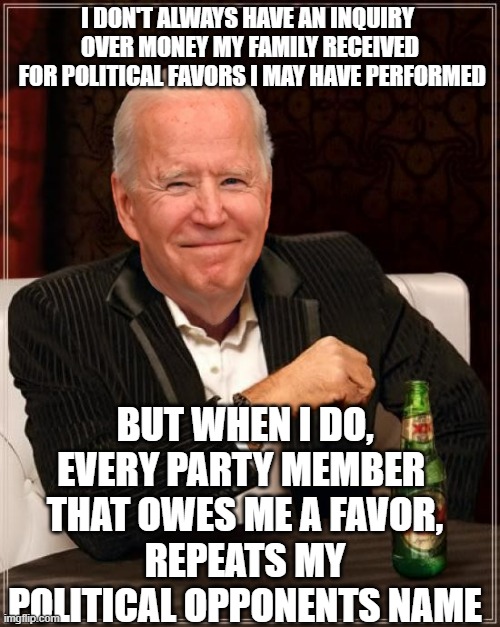 SOCIAL HOUR for SOCIALITES in socialism Solidarity | I DON'T ALWAYS HAVE AN INQUIRY 
OVER MONEY MY FAMILY RECEIVED
 FOR POLITICAL FAVORS I MAY HAVE PERFORMED; BUT WHEN I DO,
EVERY PARTY MEMBER 
THAT OWES ME A FAVOR,
REPEATS MY POLITICAL OPPONENTS NAME | image tagged in joe biden most interesting man,cultural marxism,impeach,democratic socialism,globalism,john kerry | made w/ Imgflip meme maker