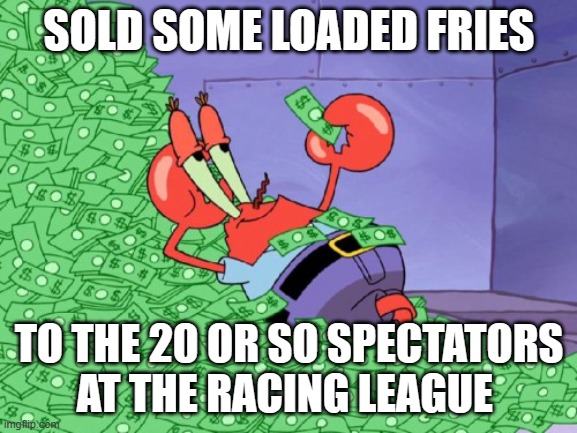 mr krabs money | SOLD SOME LOADED FRIES; TO THE 20 OR SO SPECTATORS AT THE RACING LEAGUE | image tagged in mr krabs money | made w/ Imgflip meme maker