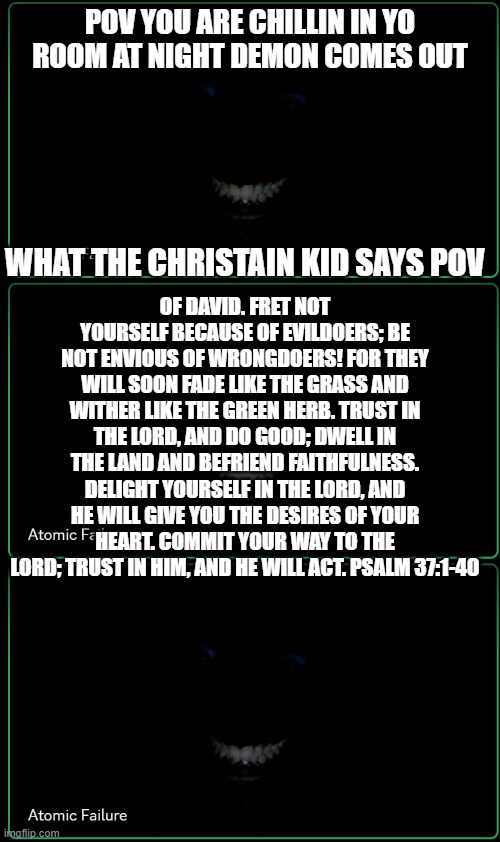 bro stay away brooooooooo _=_-==-+_ | POV YOU ARE CHILLIN IN YO ROOM AT NIGHT DEMON COMES OUT; WHAT THE CHRISTAIN KID SAYS POV; OF DAVID. FRET NOT YOURSELF BECAUSE OF EVILDOERS; BE NOT ENVIOUS OF WRONGDOERS! FOR THEY WILL SOON FADE LIKE THE GRASS AND WITHER LIKE THE GREEN HERB. TRUST IN THE LORD, AND DO GOOD; DWELL IN THE LAND AND BEFRIEND FAITHFULNESS. DELIGHT YOURSELF IN THE LORD, AND HE WILL GIVE YOU THE DESIRES OF YOUR HEART. COMMIT YOUR WAY TO THE LORD; TRUST IN HIM, AND HE WILL ACT. PSALM 37:1-40 | image tagged in dark man in room | made w/ Imgflip meme maker