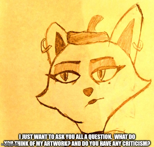 Tell me in the comments. | I JUST WANT TO ASK YOU ALL A QUESTION.  WHAT DO YOU THINK OF MY ARTWORK? AND DO YOU HAVE ANY CRITICISM? | image tagged in anti furry,furry,question,artwork,art,cartoon | made w/ Imgflip meme maker