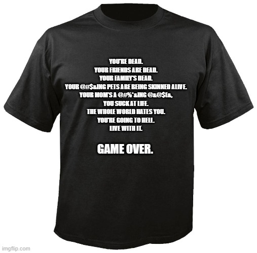 Blank T-Shirt | YOU'RE DEAD.
YOUR FRIENDS ARE DEAD.
YOUR FAMILY'S DEAD.
YOUR @#$&ING PETS ARE BEING SKINNED ALIVE.
YOUR MOM'S A @#%*&ING @&@$(&,
YOU SUCK AT LIFE.
THE WHOLE WORLD HATES YOU.
YOU'RE GOING TO HELL.
LIVE WITH IT. GAME OVER. | image tagged in blank t-shirt | made w/ Imgflip meme maker