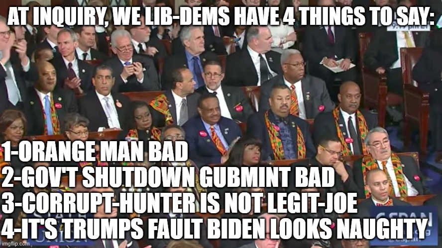 Black Caucus SOTU 2018  | AT INQUIRY, WE LIB-DEMS HAVE 4 THINGS TO SAY: 1-ORANGE MAN BAD
2-GOV'T SHUTDOWN GUBMINT BAD
3-CORRUPT-HUNTER IS NOT LEGIT-JOE
4-IT'S TRUMPS  | image tagged in black caucus sotu 2018 | made w/ Imgflip meme maker