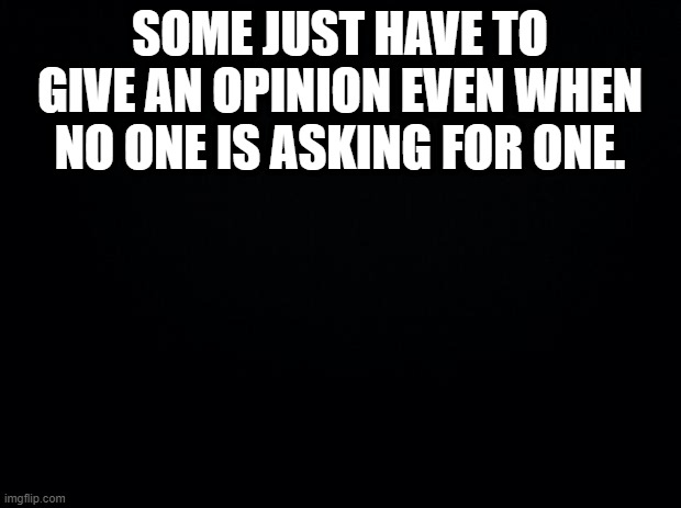 Black background | SOME JUST HAVE TO GIVE AN OPINION EVEN WHEN NO ONE IS ASKING FOR ONE. | image tagged in black background | made w/ Imgflip meme maker