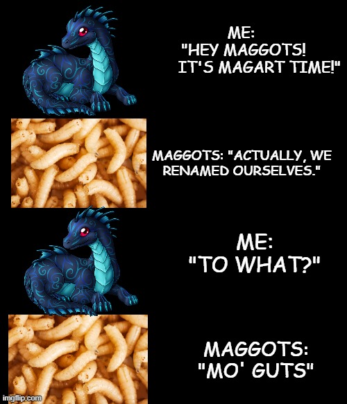 ME: 
"HEY MAGGOTS!
       IT'S MAGART TIME!"; MAGGOTS: "ACTUALLY, WE
RENAMED OURSELVES."; ME: "TO WHAT?"; MAGGOTS: "MO' GUTS" | made w/ Imgflip meme maker