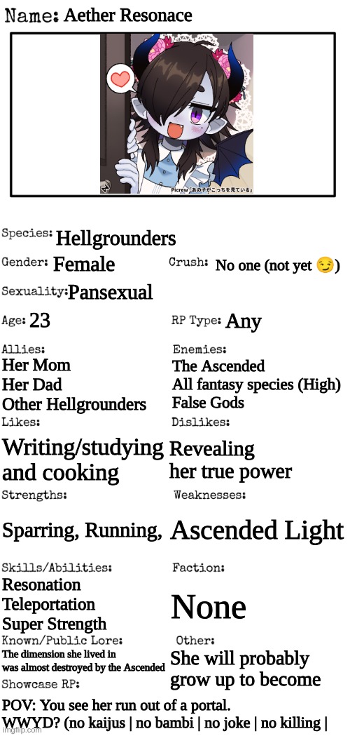 First rp with first oc | Aether Resonace; Hellgrounders; Female; No one (not yet 😏); Pansexual; 23; Any; Her Mom
Her Dad
Other Hellgrounders; The Ascended
All fantasy species (High)
False Gods; Revealing her true power; Writing/studying and cooking; Ascended Light; Sparring, Running, Resonation
Teleportation
Super Strength; None; The dimension she lived in was almost destroyed by the Ascended; She will probably grow up to become; POV: You see her run out of a portal. WWYD? (no kaijus | no bambi | no joke | no killing | | image tagged in new oc showcase for rp stream | made w/ Imgflip meme maker