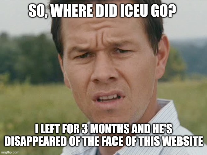 Where is he | SO, WHERE DID ICEU GO? I LEFT FOR 3 MONTHS AND HE'S DISAPPEARED OF THE FACE OF THIS WEBSITE | image tagged in huh,memes,confused | made w/ Imgflip meme maker