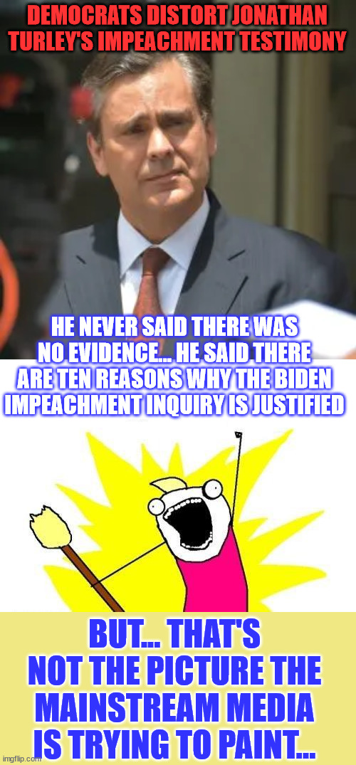 There's a ton of evidence that warrants a Biden impeachment inquiry... | DEMOCRATS DISTORT JONATHAN TURLEY'S IMPEACHMENT TESTIMONY; HE NEVER SAID THERE WAS NO EVIDENCE... HE SAID THERE ARE TEN REASONS WHY THE BIDEN IMPEACHMENT INQUIRY IS JUSTIFIED; BUT... THAT'S NOT THE PICTURE THE MAINSTREAM MEDIA IS TRYING TO PAINT... | image tagged in memes,joe biden,impeachment,investigation,need | made w/ Imgflip meme maker