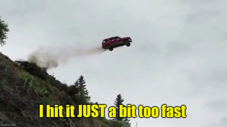 Car Driving Off Cliff | I hit it JUST a bit too fast | image tagged in car driving off cliff | made w/ Imgflip meme maker