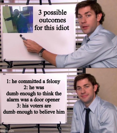 1 and 3. | 3 possible outcomes for this idiot; 1: he committed a felony 
2: he was dumb enough to think the alarm was a door opener 
3: his voters are dumb enough to believe him | image tagged in jim halpert explains,politics lol,memes,stupid people | made w/ Imgflip meme maker