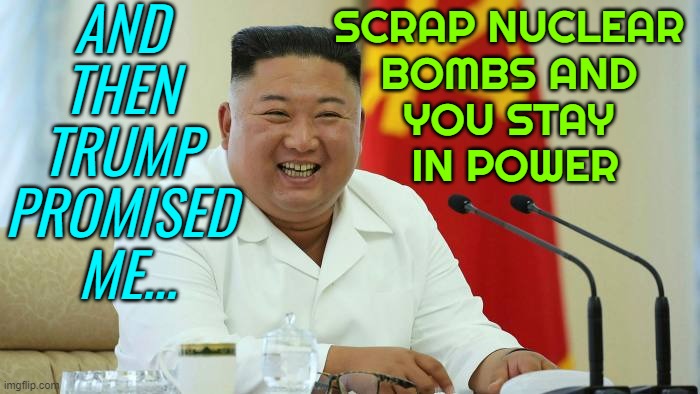 Scrap nuclear bombs and you stay in power, Trump promised Kim | AND 
THEN 
TRUMP 
PROMISED 
ME... SCRAP NUCLEAR 
BOMBS AND 
YOU STAY 
IN POWER | image tagged in kim jong un laughing,donald trump,trump,nukes,kim jong un,north korea | made w/ Imgflip meme maker