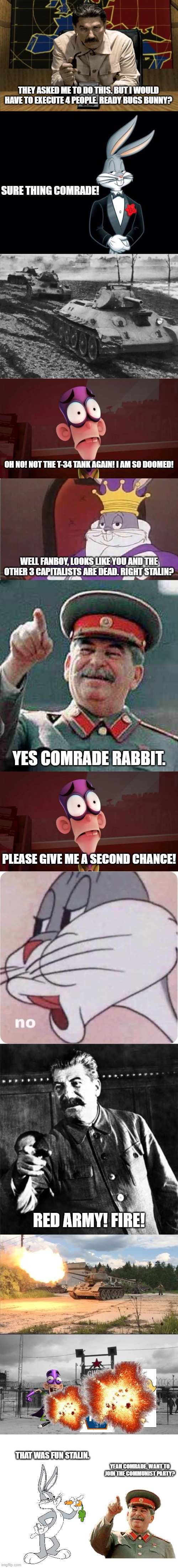 THEY ASKED ME TO DO THIS. BUT I WOULD HAVE TO EXECUTE 4 PEOPLE. READY BUGS BUNNY? SURE THING COMRADE! OH NO! NOT THE T-34 TANK AGAIN! I AM SO DOOMED! WELL FANBOY, LOOKS LIKE YOU AND THE OTHER 3 CAPITALISTS ARE DEAD. RIGHT STALIN? YES COMRADE RABBIT. PLEASE GIVE ME A SECOND CHANCE! RED ARMY! FIRE! THAT WAS FUN STALIN. YEAH COMRADE. WANT TO JOIN THE COMMUNIST PARTY? | image tagged in red alert stalin,stalin says,stalin,joseph stalin,gulag,soviet union | made w/ Imgflip meme maker