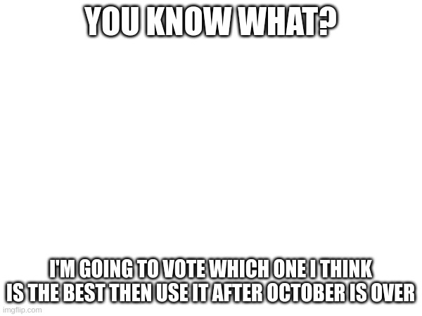 YOU KNOW WHAT? I'M GOING TO VOTE WHICH ONE I THINK IS THE BEST THEN USE IT AFTER OCTOBER IS OVER | made w/ Imgflip meme maker