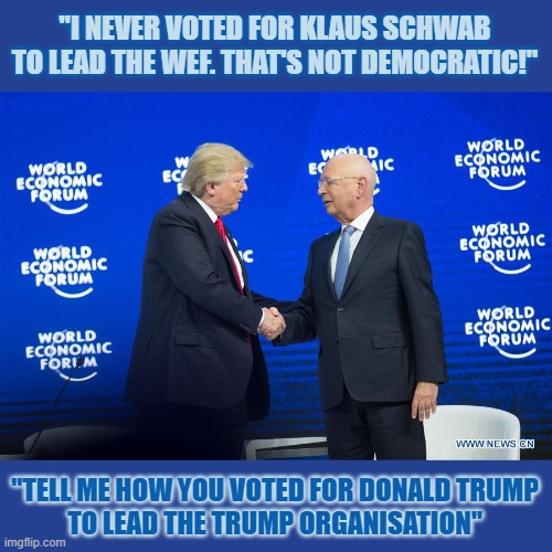 Should every leader be democratically elected? Only some? Why? | "I NEVER VOTED FOR KLAUS SCHWAB
TO LEAD THE WEF. THAT'S NOT DEMOCRATIC!"; "TELL ME HOW YOU VOTED FOR DONALD TRUMP
TO LEAD THE TRUMP ORGANISATION" | image tagged in democracy,wef,klaus schwab,donald trump | made w/ Imgflip meme maker