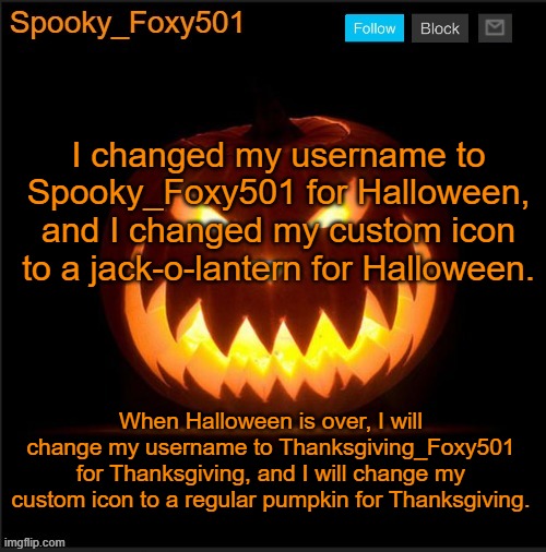 Spooky_Foxy501 announcement template | I changed my username to Spooky_Foxy501 for Halloween, and I changed my custom icon to a jack-o-lantern for Halloween. When Halloween is over, I will change my username to Thanksgiving_Foxy501 for Thanksgiving, and I will change my custom icon to a regular pumpkin for Thanksgiving. | image tagged in spooky_foxy501 announcement template | made w/ Imgflip meme maker