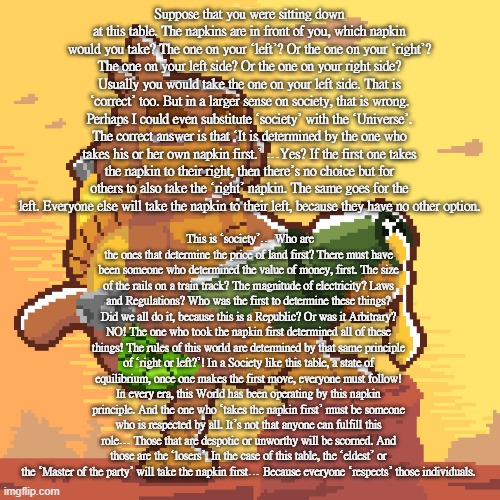 hot n sticky | Suppose that you were sitting down at this table. The napkins are in front of you, which napkin would you take? The one on your ‘left’? Or the one on your ‘right’? The one on your left side? Or the one on your right side? Usually you would take the one on your left side. That is ‘correct’ too. But in a larger sense on society, that is wrong. Perhaps I could even substitute ‘society’ with the ‘Universe’. The correct answer is that ‘It is determined by the one who takes his or her own napkin first.’ …Yes? If the first one takes the napkin to their right, then there’s no choice but for others to also take the ‘right’ napkin. The same goes for the left. Everyone else will take the napkin to their left, because they have no other option. This is ‘society’… Who are the ones that determine the price of land first? There must have been someone who determined the value of money, first. The size of the rails on a train track? The magnitude of electricity? Laws and Regulations? Who was the first to determine these things? Did we all do it, because this is a Republic? Or was it Arbitrary? NO! The one who took the napkin first determined all of these things! The rules of this world are determined by that same principle of ‘right or left?’! In a Society like this table, a state of equilibrium, once one makes the first move, everyone must follow! In every era, this World has been operating by this napkin principle. And the one who ‘takes the napkin first’ must be someone who is respected by all. It’s not that anyone can fulfill this role… Those that are despotic or unworthy will be scorned. And those are the ‘losers’. In the case of this table, the ‘eldest’ or the ‘Master of the party’ will take the napkin first… Because everyone ‘respects’ those individuals. | image tagged in hot n sticky | made w/ Imgflip meme maker