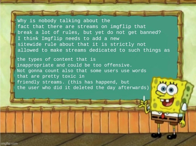 I think we need to talk about this. | Why is nobody talking about the fact that there are streams on imgflip that break a lot of rules, but yet do not get banned?
I think Imgflip needs to add a new sitewide rule about that it is strictly not allowed to make streams dedicated to such things as; the types of content that is
inappropriate and could be too offensive.
Not gonna count also that some users use words
that are pretty toxic in friendly streams. (this has happend, but the user who did it deleted the day afterwards) | image tagged in today's lesson | made w/ Imgflip meme maker