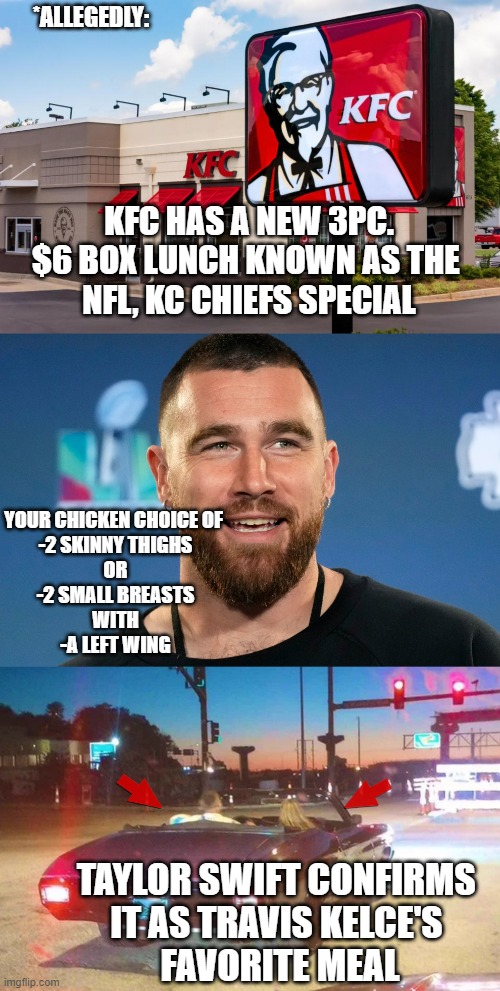 Is NIH-Pfizer-CDC gov't COVID JAB Spokesperson now KFC Spokesperson too? | *ALLEGEDLY:; KFC HAS A NEW 3PC.
$6 BOX LUNCH KNOWN AS THE 
NFL, KC CHIEFS SPECIAL; YOUR CHICKEN CHOICE OF 
-2 SKINNY THIGHS
OR
-2 SMALL BREASTS
WITH
-A LEFT WING; TAYLOR SWIFT CONFIRMS 
IT AS TRAVIS KELCE'S 
FAVORITE MEAL | image tagged in travis,taylor swift travis kelce car ride,pandemic,pfizer,nfl memes,kfc | made w/ Imgflip meme maker