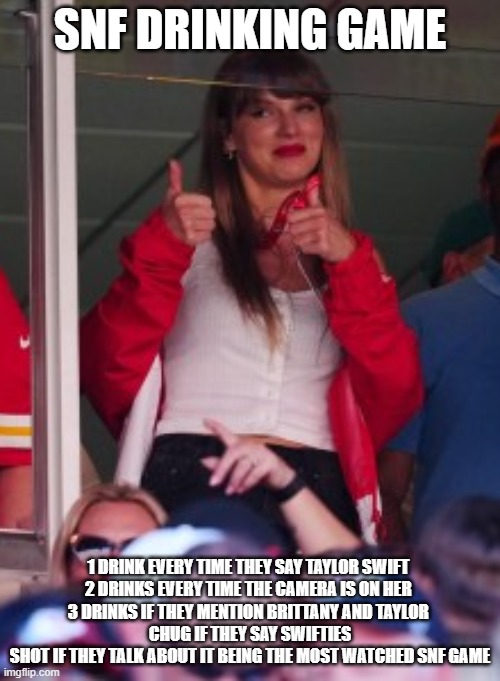 SNF Drinking Game- TSwift Edition | SNF DRINKING GAME; 1 DRINK EVERY TIME THEY SAY TAYLOR SWIFT 
2 DRINKS EVERY TIME THE CAMERA IS ON HER 
3 DRINKS IF THEY MENTION BRITTANY AND TAYLOR 
CHUG IF THEY SAY SWIFTIES
SHOT IF THEY TALK ABOUT IT BEING THE MOST WATCHED SNF GAME | image tagged in taylor swift | made w/ Imgflip meme maker