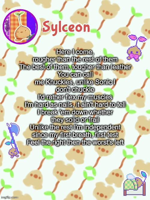 sprout mole temp thx potat | Here I come, rougher than the rest of them
The best of them, tougher than leather
You can call me Knuckles, unlike Sonic I don't chuckle
I'd rather flex my muscles
I'm hard as nails, it ain't hard to tell
I break 'em down whether they solid or frail
Unlike the rest I'm independent since my first breath, first test
Feel the right then the worst's left | image tagged in sprout mole temp thx potat | made w/ Imgflip meme maker