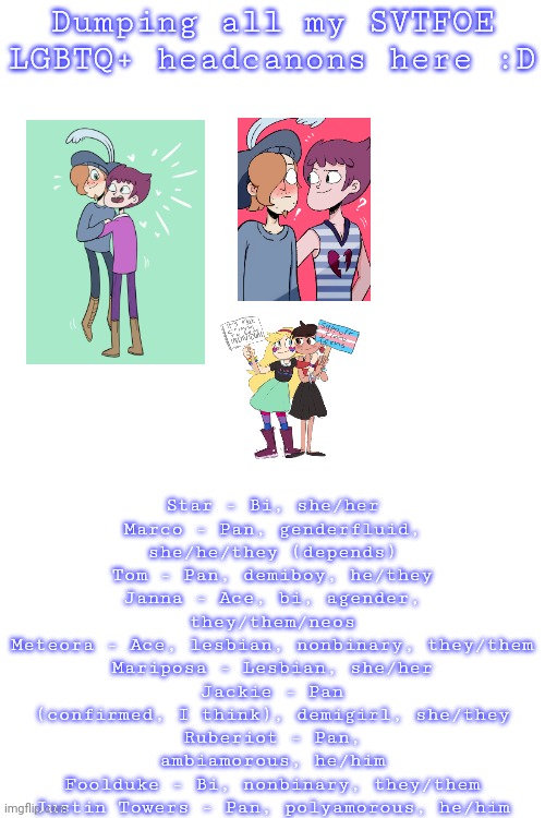 Why do I have so many Juberiot pics saved??? | Dumping all my SVTFOE LGBTQ+ headcanons here :D; Star - Bi, she/her
Marco - Pan, genderfluid, she/he/they (depends)
Tom - Pan, demiboy, he/they
Janna - Ace, bi, agender, they/them/neos
Meteora - Ace, lesbian, nonbinary, they/them
Mariposa - Lesbian, she/her
Jackie - Pan (confirmed, I think), demigirl, she/they
Ruberiot - Pan, ambiamorous, he/him
Foolduke - Bi, nonbinary, they/them
Justin Towers - Pan, polyamorous, he/him | image tagged in uwu,svtfoe,star vs the forces of evil,lgbtq,headcanon | made w/ Imgflip meme maker