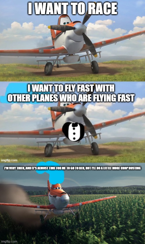 I WANT TO RACE; I WANT TO FLY FAST WITH OTHER PLANES WHO ARE FLYING FAST; I'M VERY TIRED, AND IT'S ALMOST TIME FOR ME TO GO TO BED, BUT I'LL DO A LITTLE MORE CROP DUSTING | image tagged in snowflake,tuxedo dusty crophopper,sad dusty crophopper crop dusting | made w/ Imgflip meme maker