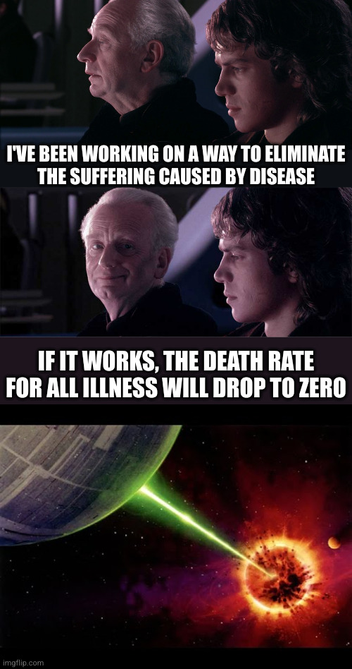 Well, he wasn't wrong | I'VE BEEN WORKING ON A WAY TO ELIMINATE
THE SUFFERING CAUSED BY DISEASE; IF IT WORKS, THE DEATH RATE FOR ALL ILLNESS WILL DROP TO ZERO | image tagged in palpatine anakin,palpatine anakin opera,alderan destroyed | made w/ Imgflip meme maker