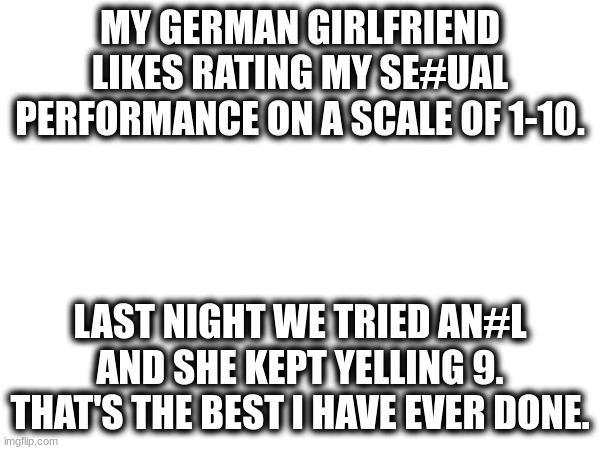 Wait.... | MY GERMAN GIRLFRIEND LIKES RATING MY SE#UAL PERFORMANCE ON A SCALE OF 1-10. LAST NIGHT WE TRIED AN#L AND SHE KEPT YELLING 9. THAT'S THE BEST I HAVE EVER DONE. | image tagged in wait what,funny | made w/ Imgflip meme maker