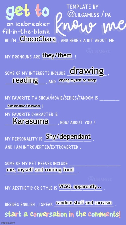 Hahaha, i hate myself (Nova: prepare to start a trend lol) | ChocoChara; they/them; drawing; reading; crying myself to sleep; Assassination Classroom; Karasuma; Shy/dependant; me, myself and ruining food; VCSO, apparently... random stuff and sarcasm | image tagged in get to know fill in the blank | made w/ Imgflip meme maker
