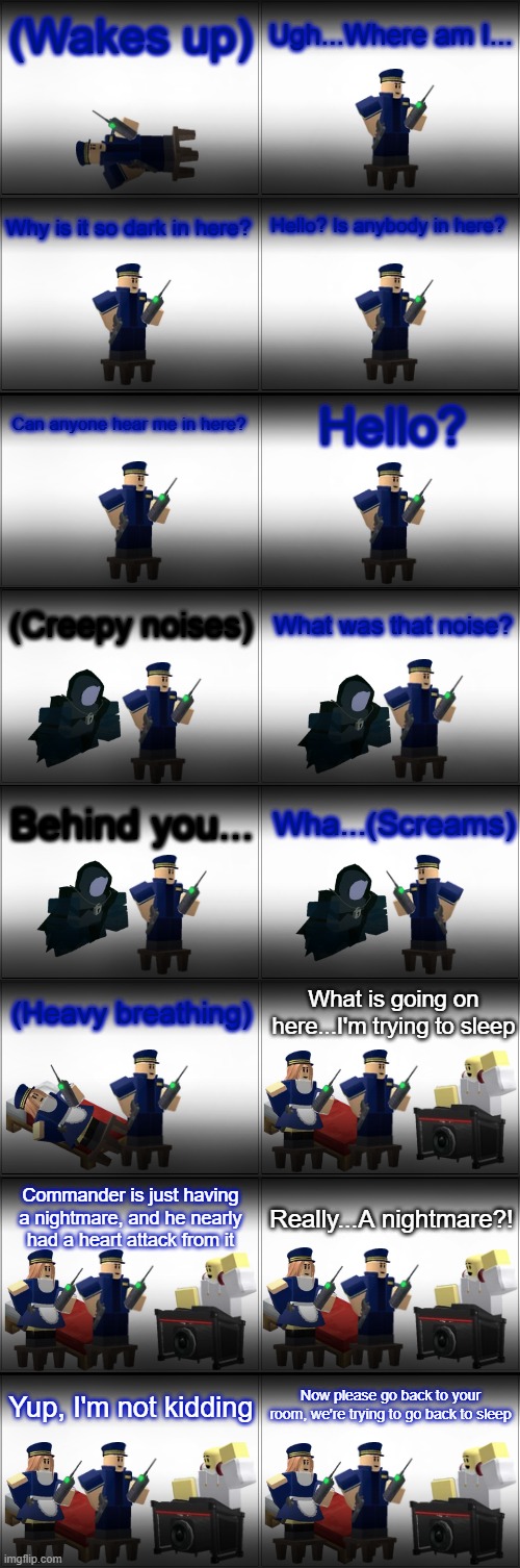 Tower Defense Simulator Comic - Nightmare | (Wakes up); Ugh...Where am I... Why is it so dark in here? Hello? Is anybody in here? Hello? Can anyone hear me in here? (Creepy noises); What was that noise? Behind you... Wha...(Screams); What is going on here...I'm trying to sleep; (Heavy breathing); Commander is just having a nightmare, and he nearly had a heart attack from it; Really...A nightmare?! Now please go back to your room, we're trying to go back to sleep; Yup, I'm not kidding | image tagged in blank comic panel 2x8,tds,tower defense simulator,nightmare,spooky month,spooktober | made w/ Imgflip meme maker