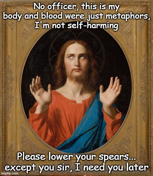 Jesus is arrested | No officer, this is my body and blood were just metaphors,
I'm not self-harming; Please lower your spears... except you sir, I need you later | image tagged in jesus christ oh father,police arrest,officer,hands up | made w/ Imgflip meme maker