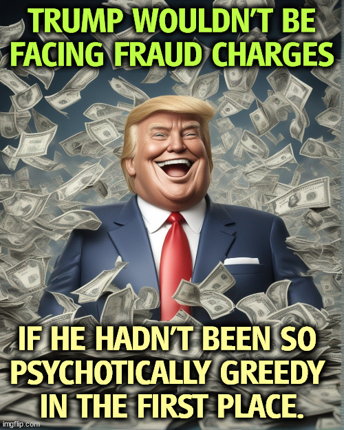 TRUMP WOULDN'T BE FACING FRAUD CHARGES; IF HE HADN'T BEEN SO 
PSYCHOTICALLY GREEDY 
IN THE FIRST PLACE. | image tagged in trump,greed,psychopath,money,fraud,court | made w/ Imgflip meme maker